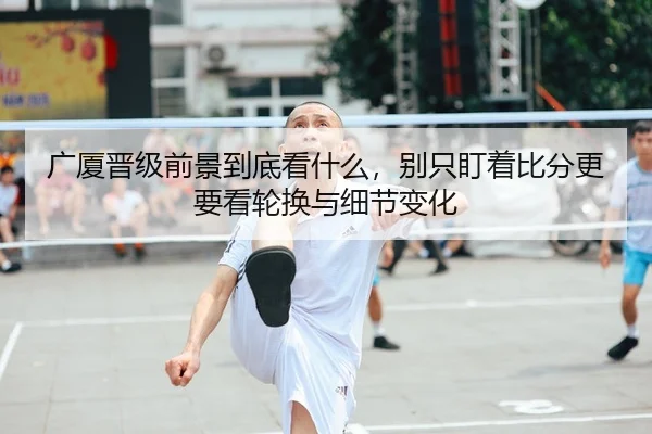 广厦晋级前景到底看什么，别只盯着比分更要看轮换与细节变化