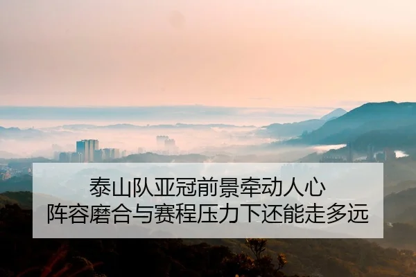 泰山队亚冠前景牵动人心 阵容磨合与赛程压力下还能走多远